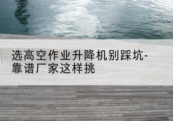 罗庄剪叉式升降机厂家-选高空作业升降机别踩坑-靠谱厂家这样挑