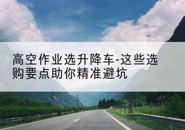 罗庄升降车厂家-高空作业选升降车-这些选购要点助你*避坑