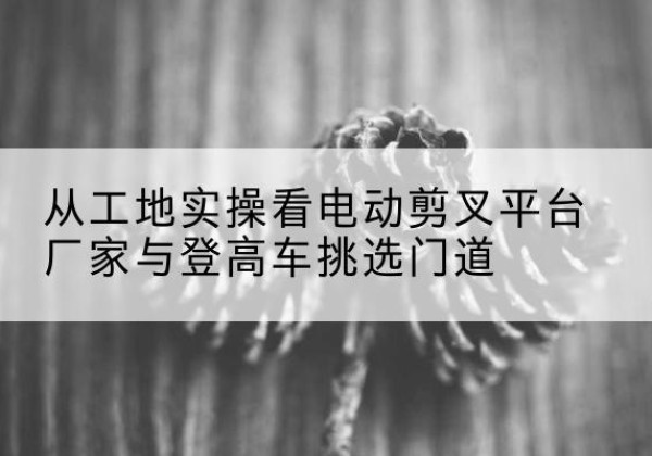 罗庄电动剪叉升降平台厂家-从工地实操看电动剪叉平台厂家与登高车挑选门道